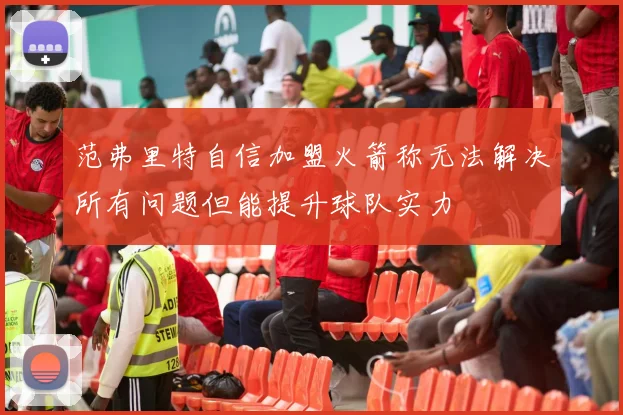 范弗里特自信加盟火箭称无法解决所有问题但能提升球队实力