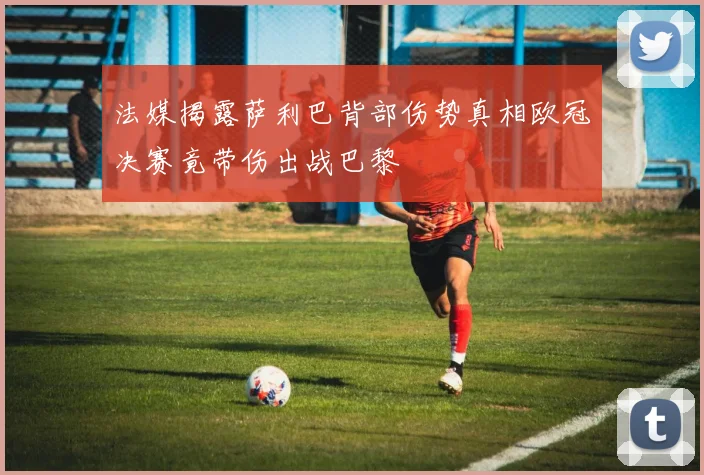 法媒揭露萨利巴背部伤势真相欧冠决赛竟带伤出战巴黎