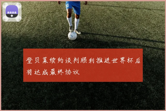 登贝莱续约谈判顺利推进世界杯后将达成最终协议