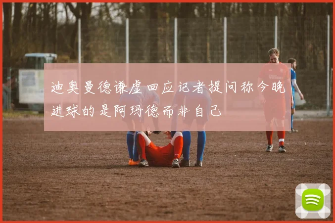 迪奥曼德谦虚回应记者提问称今晚进球的是阿玛德而非自己