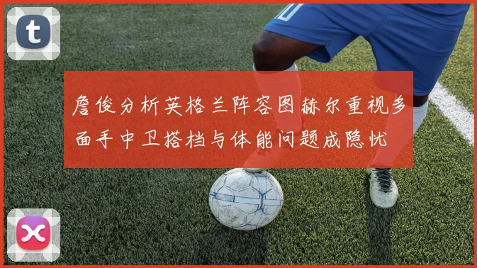 詹俊分析英格兰阵容图赫尔重视多面手中卫搭档与体能问题成隐忧