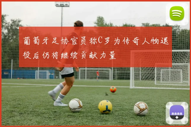 葡萄牙足协官员称C罗为传奇人物退役后仍将继续贡献力量