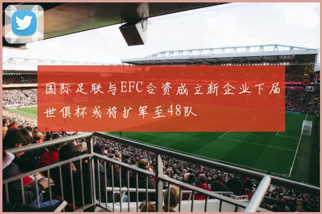 国际足联与EFC合资成立新企业下届世俱杯或将扩军至48队