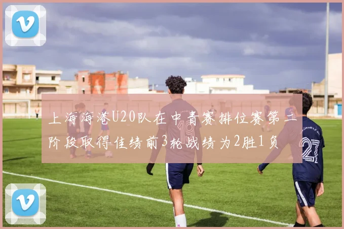 上海海港U20队在中青赛排位赛第二阶段取得佳绩前3轮战绩为2胜1负