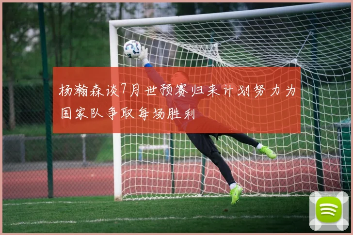 杨瀚森谈7月世预赛归来计划努力为国家队争取每场胜利