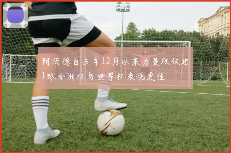 阿玛德自去年12月以来为曼联仅进1球非洲杯与世界杯表现更佳