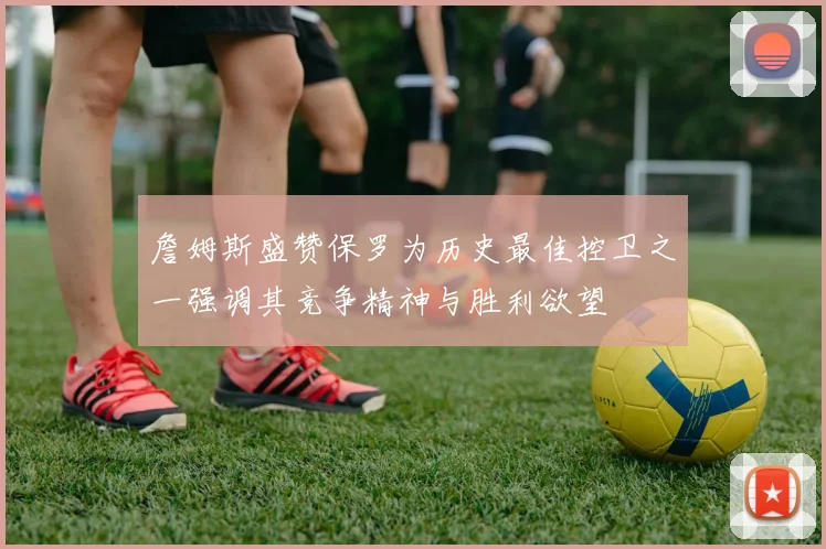 詹姆斯盛赞保罗为历史最佳控卫之一强调其竞争精神与胜利欲望
