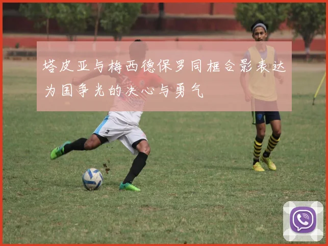 塔皮亚与梅西德保罗同框合影表达为国争光的决心与勇气