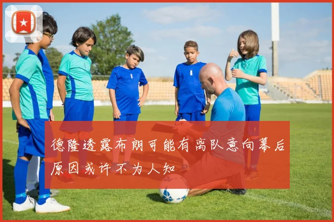 德隆透露布朗可能有离队意向幕后原因或许不为人知