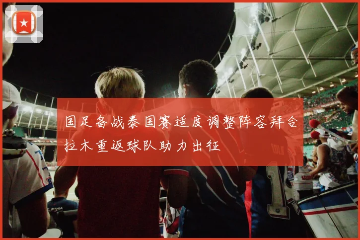 国足备战泰国赛适度调整阵容拜合拉木重返球队助力出征